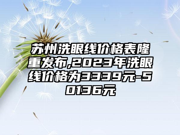 苏州洗眼线价格表隆重发布,2023年洗眼线价格为3339元-50136元