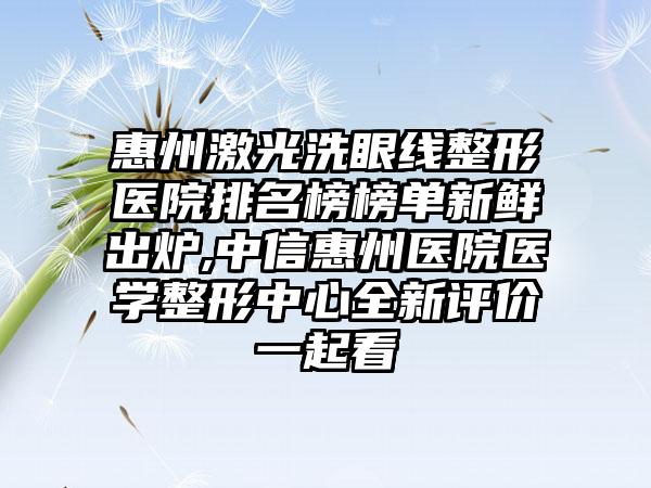 惠州激光洗眼线整形医院排名榜榜单新鲜出炉,中信惠州医院医学整形中心全新评价一起看