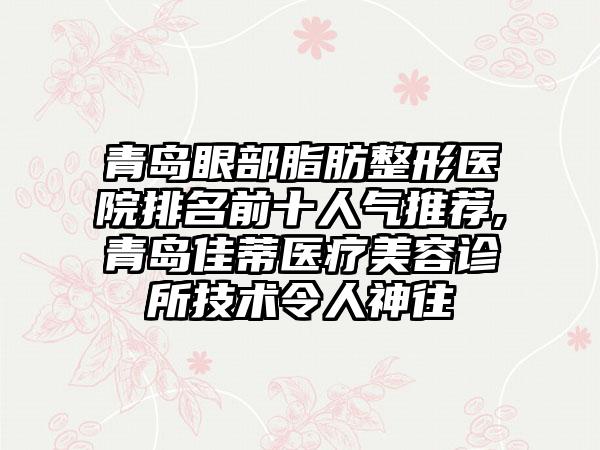 青岛眼部脂肪整形医院排名前十人气推荐,青岛佳蒂医疗美容诊所技术令人神往