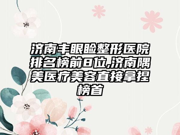 济南丰眼睑整形医院排名榜前8位,济南隅美医疗美容直接拿捏榜首