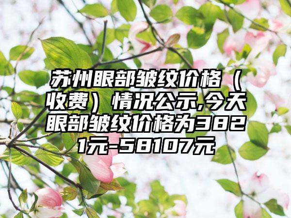 苏州眼部皱纹价格（收费）情况公示,今天眼部皱纹价格为3821元-58107元
