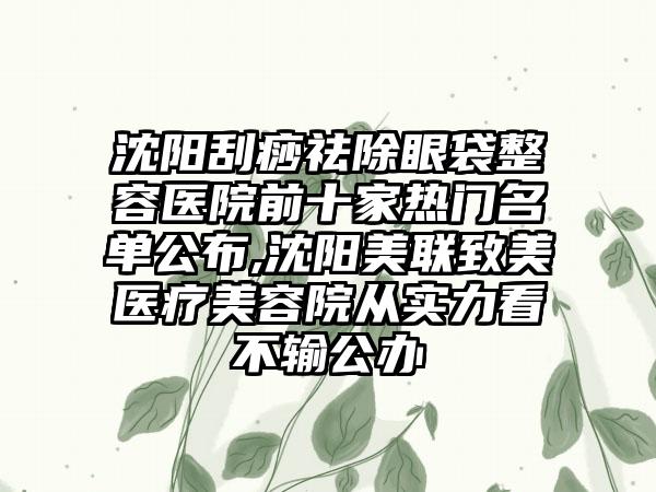 沈阳刮痧祛除眼袋整容医院前十家热门名单公布,沈阳美联致美医疗美容院从实力看不输公办