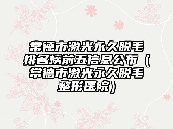 常德市激光恒久脱毛排名榜前五信息公布（常德市激光恒久脱毛整形医院）
