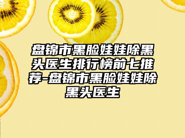 盘锦市黑脸娃娃除黑头医生排行榜前七推荐-盘锦市黑脸娃娃除黑头医生