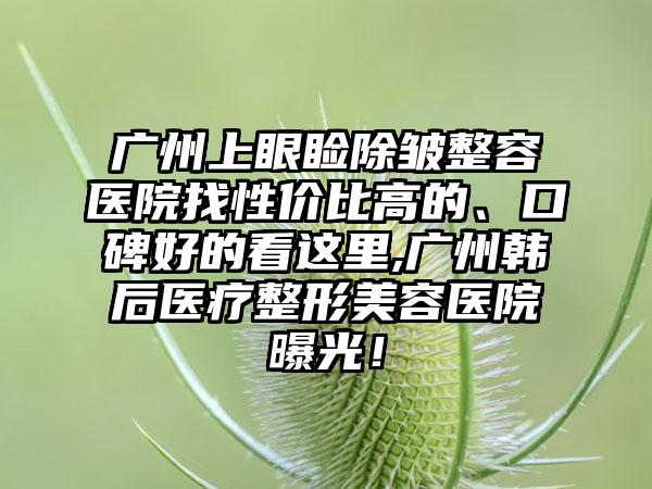 广州上眼睑除皱整容医院找性价比高的、口碑好的看这里,广州韩后医疗整形美容医院曝光！