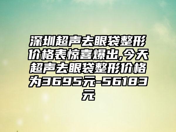 深圳超声去眼袋整形价格表惊喜爆出,今天超声去眼袋整形价格为3695元-56183元