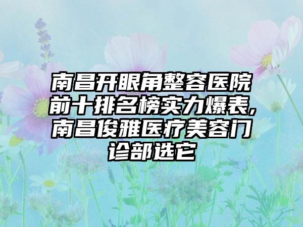 南昌开眼角整容医院前十排名榜实力爆表,南昌俊雅医疗美容门诊部选它