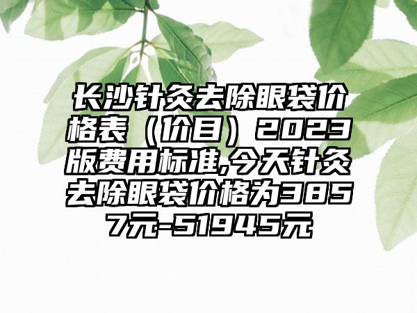 长沙针灸去除眼袋价格表（价目）2023版费用标准,今天针灸去除眼袋价格为3857元-51945元