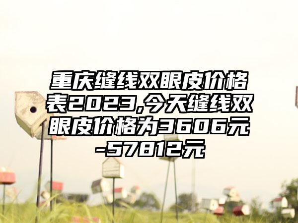 重庆缝线双眼皮价格表2023,今天缝线双眼皮价格为3606元-57812元