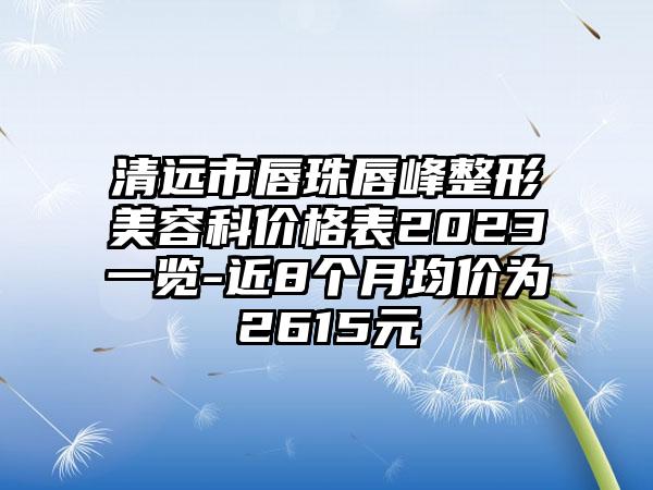 清远市唇珠唇峰整形美容科价格表2023一览-近8个月均价为2615元