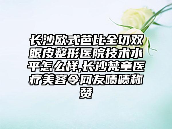 长沙欧式芭比全切双眼皮整形医院技术水平怎么样,长沙梵童医疗美容令网友啧啧称赞