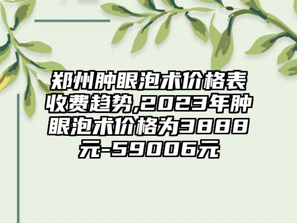 郑州肿眼泡术价格表收费趋势,2023年肿眼泡术价格为3888元-59006元