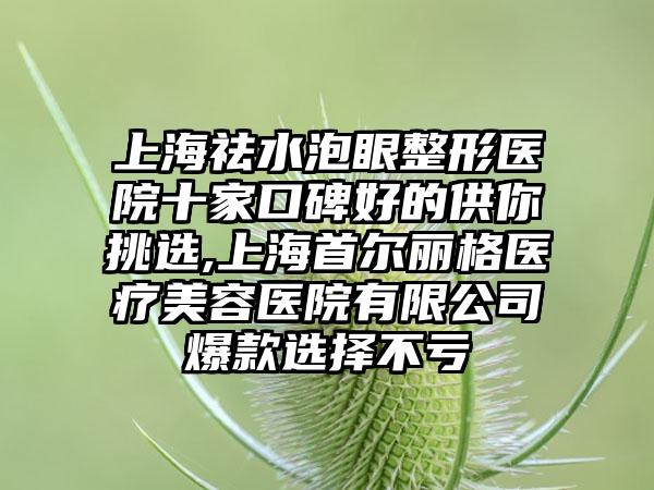 上海祛水泡眼整形医院十家口碑好的供你挑选,上海首尔丽格医疗美容医院有限公司爆款选择不亏