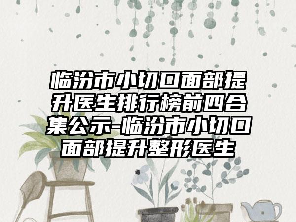 临汾市小切口面部提升医生排行榜前四合集公示-临汾市小切口面部提升整形医生