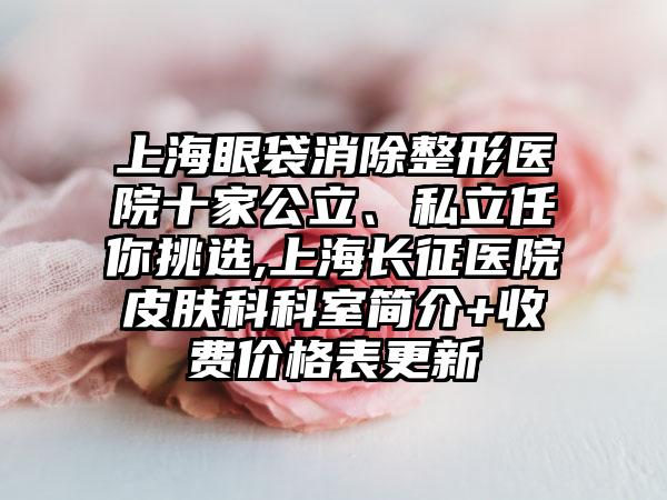 上海眼袋消除整形医院十家公立、私立任你挑选,上海长征医院皮肤科科室简介+收费价格表更新