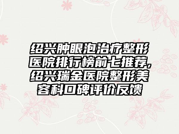 绍兴肿眼泡治疗整形医院排行榜前七推荐,绍兴瑞金医院整形美容科口碑评价反馈