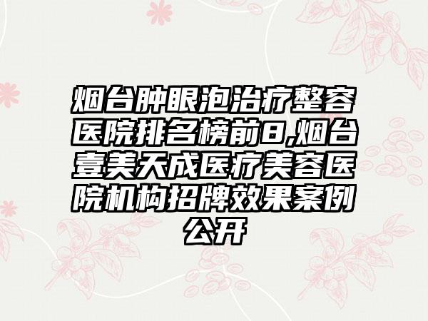 烟台肿眼泡治疗整容医院排名榜前8,烟台壹美天成医疗美容医院机构招牌效果案例公开