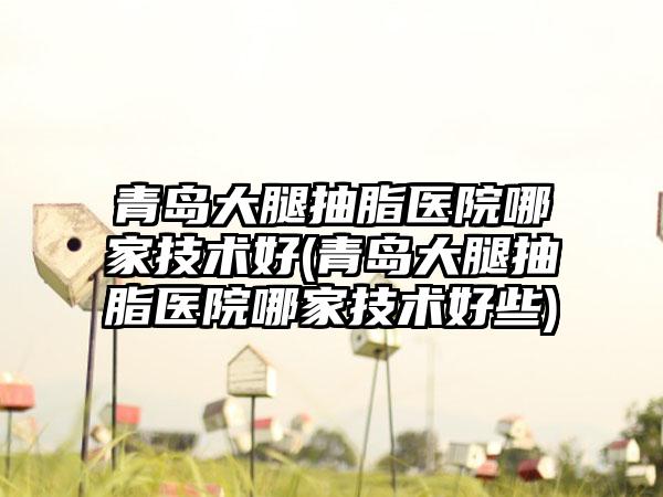 青岛大腿抽脂医院哪家技术好(青岛大腿抽脂医院哪家技术好些)