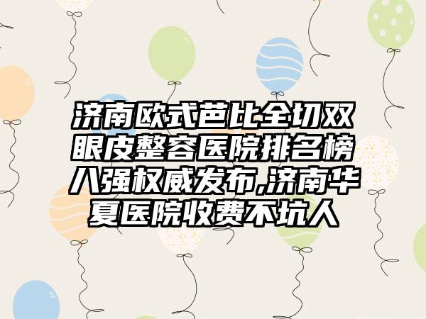 济南欧式芭比全切双眼皮整容医院排名榜八强权威发布,济南华夏医院收费不坑人
