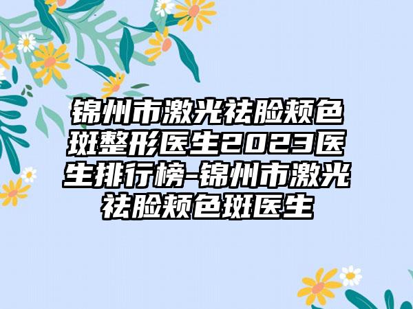 锦州市激光祛脸颊色斑整形医生2023医生排行榜-锦州市激光祛脸颊色斑医生