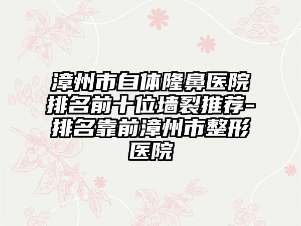 漳州市自体隆鼻医院排名前十位墙裂推荐-排名靠前漳州市整形医院