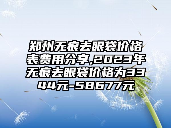 郑州无痕去眼袋价格表费用分享,2023年无痕去眼袋价格为3344元-58677元