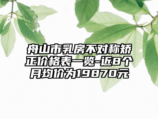 舟山市乳房不对称矫正价格表一览-近8个月均价为19870元