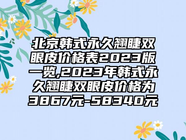 北京韩式永久翘睫双眼皮价格表2023版一览,2023年韩式永久翘睫双眼皮价格为3867元-58340元