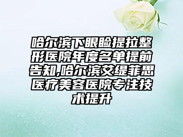 哈尔滨下眼睑提拉整形医院年度名单提前告知,哈尔滨艾缇菲思医疗美容医院专注技术提升
