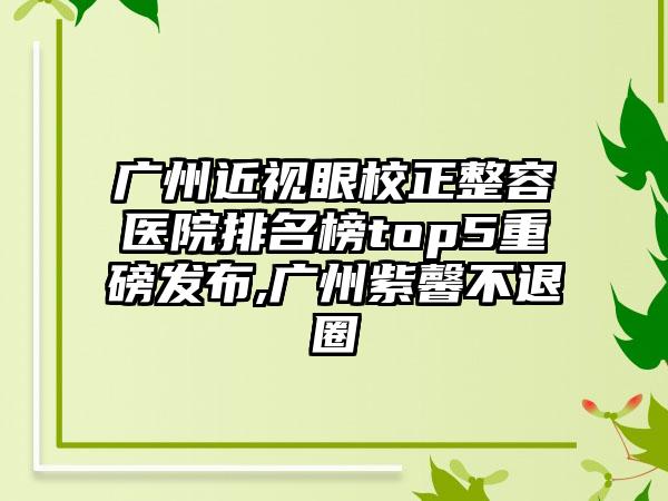 广州近视眼校正整容医院排名榜top5重磅发布,广州紫馨不退圈