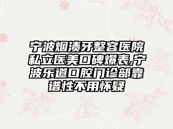 宁波烟渍牙整容医院私立医美口碑爆表,宁波乐道口腔门诊部靠谱性不用怀疑
