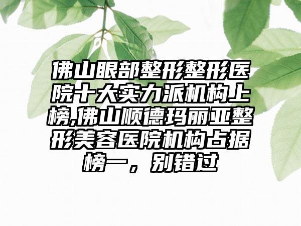 佛山眼部整形整形医院十大实力派机构上榜,佛山顺德玛丽亚整形美容医院机构占据榜一，别错过