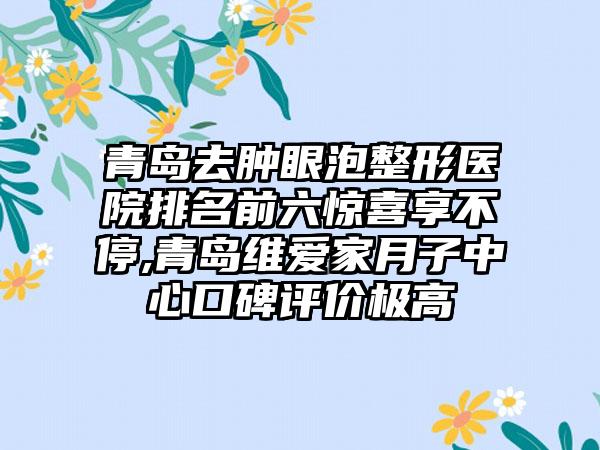 青岛去肿眼泡整形医院排名前六惊喜享不停,青岛维爱家月子中心口碑评价极高