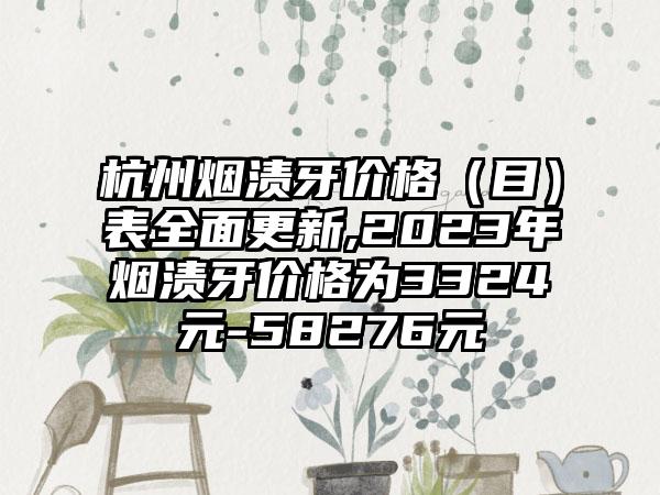 杭州烟渍牙价格（目）表多面更新,2023年烟渍牙价格为3324元-58276元