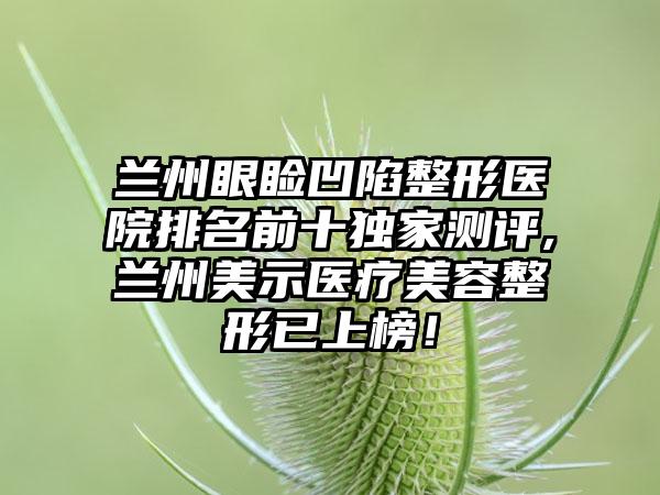 兰州眼睑凹陷整形医院排名前十特殊测评,兰州美示医疗美容整形已上榜！