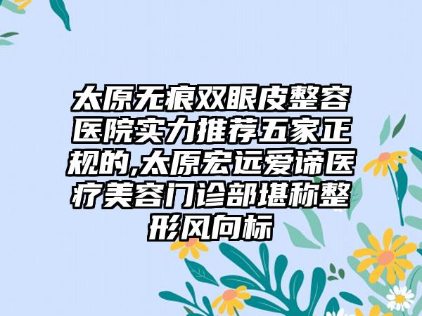 太原无痕双眼皮整容医院实力推荐五家正规的,太原宏远爱谛医疗美容门诊部堪称整形风向标