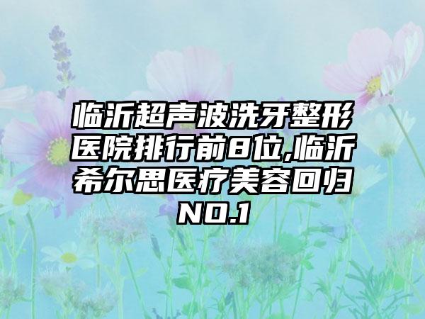 临沂超声波洗牙整形医院排行前8位,临沂希尔思医疗美容回归NO.1