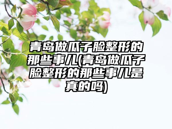青岛做瓜子脸整形的那些事儿(青岛做瓜子脸整形的那些事儿是真的吗)