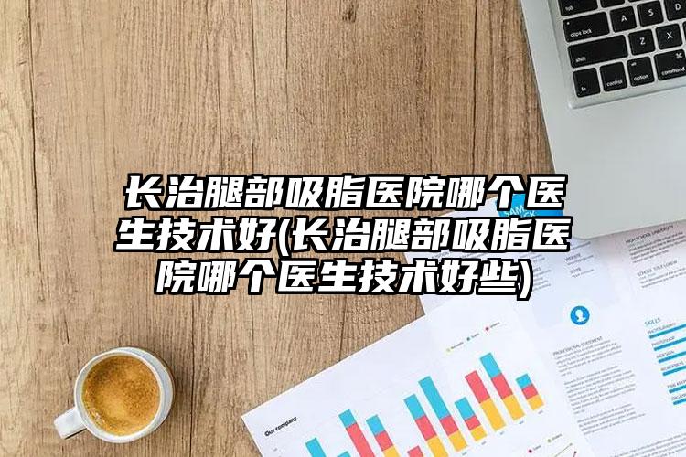 长治腿部吸脂医院哪个医生技术好(长治腿部吸脂医院哪个医生技术好些)