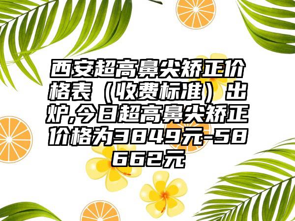 西安超高鼻尖矫正价格表（收费标准）出炉,今日超高鼻尖矫正价格为3849元-58662元