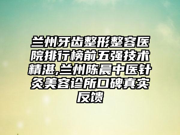 兰州牙齿整形整容医院排行榜前五强技术不错,兰州陈晨中医针灸美容诊所口碑真实反馈