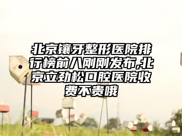 北京镶牙整形医院排行榜前八刚刚发布,北京立劲松口腔医院收费不贵哦
