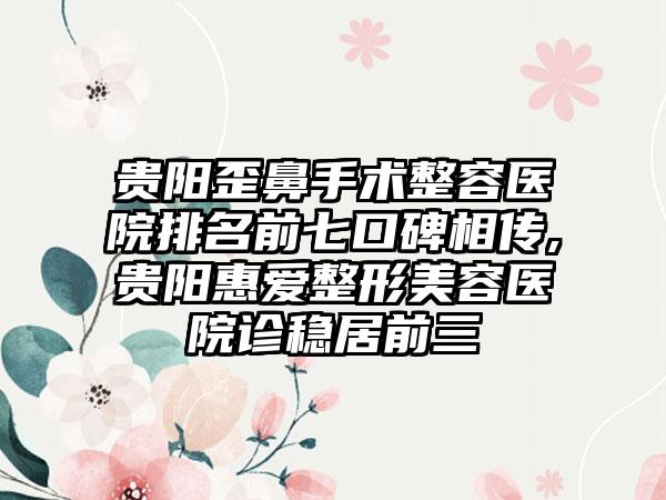 贵阳歪鼻手术整容医院排名前七口碑相传,贵阳惠爱整形美容医院诊稳居前三