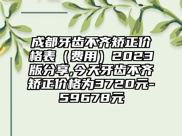 成都牙齿不齐矫正价格表（费用）2023版分享,今天牙齿不齐矫正价格为3720元-59678元