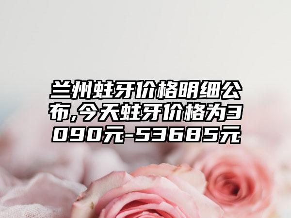 兰州蛀牙价格明细公布,今天蛀牙价格为3090元-53685元