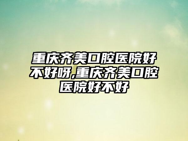 重庆齐美口腔医院好不好呀,重庆齐美口腔医院好不好