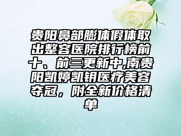 贵阳鼻部膨体假体取出整容医院排行榜前十、前三更新中,南贵阳凯婷凯钥医疗美容夺冠，附全新价格清单