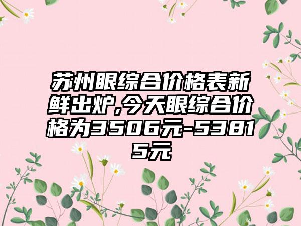 苏州眼综合价格表新鲜出炉,今天眼综合价格为3506元-53815元
