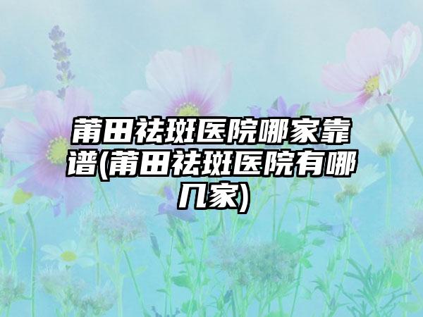 莆田祛斑医院哪家靠谱(莆田祛斑医院有哪几家)