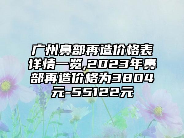 广州鼻部再造价格表详情一览,2023年鼻部再造价格为3804元-55122元